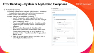 10
Error Handling – System or Application Exceptions
 Application Exceptions –
 Related to applications that robot interacts with. It can be due
to application stops responding or No internet connection.
 Occurs when automation fails unexpectedly.
 Best Practices for Application Exceptions –
 Identify the activities which might fail with system
exceptions and wrap them inside a Try/Catch activity to
catch these kind of errors.
 Appropriate Log Message activities should be used to
log the exception message with the correct exception
message.
 Set Transaction Status activity should be set to
ApplicationException and the Auto Retry option in the
Create Queue page should be set to Yes when the
queue is created – this will ensure that the queue item
will get retried.
 If you do not use Queues, ensure you have a logic to
auto-retry the failed transactions.
 