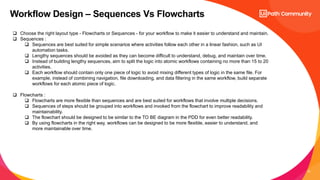 13
Workflow Design – Sequences Vs Flowcharts
 Choose the right layout type - Flowcharts or Sequences - for your workflow to make it easier to understand and maintain.
 Sequences :
 Sequences are best suited for simple scenarios where activities follow each other in a linear fashion, such as UI
automation tasks.
 Lengthy sequences should be avoided as they can become difficult to understand, debug, and maintain over time.
 Instead of building lengthy sequences, aim to split the logic into atomic workflows containing no more than 15 to 20
activities.
 Each workflow should contain only one piece of logic to avoid mixing different types of logic in the same file. For
example, instead of combining navigation, file downloading, and data filtering in the same workflow, build separate
workflows for each atomic piece of logic.
 Flowcharts :
 Flowcharts are more flexible than sequences and are best suited for workflows that involve multiple decisions.
 Sequences of steps should be grouped into workflows and invoked from the flowchart to improve readability and
maintainability.
 The flowchart should be designed to be similar to the TO BE diagram in the PDD for even better readability.
 By using flowcharts in the right way, workflows can be designed to be more flexible, easier to understand, and
more maintainable over time.
 