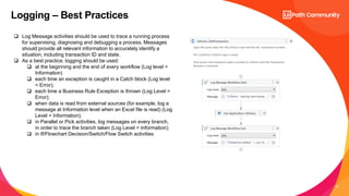 15
Logging – Best Practices
 Log Message activities should be used to trace a running process
for supervising, diagnosing and debugging a process. Messages
should provide all relevant information to accurately identify a
situation, including transaction ID and state.
 As a best practice, logging should be used:
 at the beginning and the end of every workflow (Log level =
Information)
 each time an exception is caught in a Catch block (Log level
= Error);
 each time a Business Rule Exception is thrown (Log Level =
Error);
 when data is read from external sources (for example, log a
message at Information level when an Excel file is read) (Log
Level = Information);
 in Parallel or Pick activities, log messages on every branch,
in order to trace the branch taken (Log Level = Information);
 in If/Flowchart Decision/Switch/Flow Switch activities
 