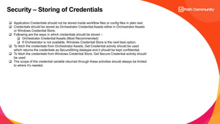 17
Security – Storing of Credentials
 Application Credentials should not be stored inside workflow files or config files in plain text.
 Credentials should be stored as Orchestrator Credential Assets either in Orchestrator Assets
or Windows Credential Store.
 Following are the ways in which credentials should be stored –
 Orchestrator Credential Assets (Most Recommended)
 If Orchestrator is not available, Windows Credential Store is the next best option.
 To fetch the credentials from Orchestrator Assets, Get Credential activity should be used
which returns the credentials as SecureString datatype and it should be kept confidential.
 To fetch the credentials from Windows Credential Store, Get Secure Credential activity should
be used
 The scope of the credential variable returned through these activities should always be limited
to where it’s needed.
 