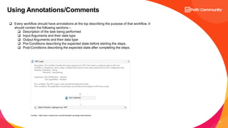 18
Using Annotations/Comments
 Every workflow should have annotations at the top describing the purpose of that workflow. It
should contain the following sections –
 Description of the task being performed
 Input Arguments and their data type
 Output Arguments and their data type
 Pre-Conditions describing the expected state before starting the steps.
 Post-Conditions describing the expected state after completing the steps.
Courtesy : https://www.c-sharpcorner.com/article/uipath-rpa-design-best-practices/
 