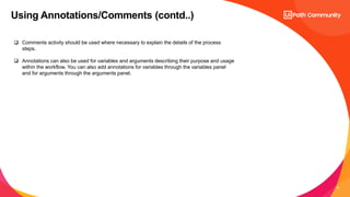 19
Using Annotations/Comments (contd..)
 Comments activity should be used where necessary to explain the details of the process
steps.
 Annotations can also be used for variables and arguments describing their purpose and usage
within the workflow. You can also add annotations for variables through the variables panel
and for arguments through the arguments panel.
 
