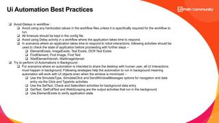 20
Ui Automation Best Practices
 Avoid Delays in workflow :
 Avoid using any hardcoded values in the workflow files unless it is specifically required for the workflow to
run.
 All timeouts should be kept in the config file.
 Avoid using Delay activity in a workflow where the application takes time to respond.
 In scenarios where an application takes time to respond to robot interactions, following activities should be
used to check the state of application before proceeding with further steps –
 ElementExists, ImageExists, Text Exists, OCR Text Exists
 FindElement, Find Image, Find Text
 WaitElementVanish, WaitImageVanish
 Try to perform UI Automations in Background :
 For scenarios where an automation is intended to share the desktop with human user, all UI Interactions
must happen in background. Following strategies help the automation to run in background meaning
automation will work with UI objects even when the window is minimized –
 Use the SimulateType, SimulateClick and SendWindowMessages options for navigation and data
entry via the Click and TypeInto activities
 Use the SetText, Check and SelectItem activities for background data entry
 GetText, GetFullText and WebScraping are the output activities that run in the background
 Use ElementExists to verify application state
 