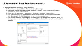 21
Ui Automation Best Practices (contd..)
 Keep the Selector as dynamic and steady as possible :
 Recommended to use attributes which are steady and meaningful.
 Remove all attributes which are having all wildcard (e.g. name=’*’) since it would not contribute to
restricting the search for the element.
 Avoid using idx parameter in a selector of any element as it is prone to change in future.
 Use wildcards to make the selector dynamic. For example, if the title of a window is represented by
title='Calendar July 30, 2023', the selector will not work if the date changes.
 Use dynamic selector for scenarios where you need to match an element based on runtime values. For
example, using the same selector, all of the data in a table can be identified, using the column and the row
variables.
 