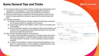 22
Some General Tips and Tricks
 For scenarios where robot needs to perform certain steps iteratively for set of
transactions in an application – Launching of application and login of
application should be performed only once outside the for each loop.
 Once the entire process is complete for all the transactions, make sure you
close the target applications (browsers, apps) after the robots interact with
them.
 For Excel automation –
 Always choose Workbook activities instead of Excel Scope, since they
do not require Excel to be installed on the machine.
 Excel Scope might be more helpful in certain cases as it provides more
functionalities.
 If Excel reporting is required, avoid updating it after each transaction and
choose to have a separate process to gather the data at the end of the
process and update the excel report.
 Don’t overuse Try-Catch activity for error catching –
 In case of Data table filtering operation in an assign activity, the activity
will throw and exception in case the table is empty. Instead of putting
this assign activity in Try block, it can be checked by using a simple If
condition.
 In case of UI automations, instead of performing all operations in a Try
block, it’s a good practice to check availability of target elements using
Element Exists, Find Element, Check App State etc.
 