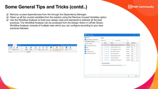 23
Some General Tips and Tricks (contd..)
 Remove unused dependencies from the through the Dependency Manager.
 Clean up all the unused variables from the solution using the Remove Unused Variables option.
 Use the Workflow Analyzer to build your design rules and standards to address all the best
practices. The Workflow Analyzer can be accessed from the Design ribbon in UiPath Studio.
Workflow Analyzer consists of multiple rules which you can configure according to your best
practices followed.
 