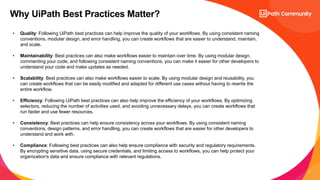 3
Why UiPath Best Practices Matter?
• Quality: Following UiPath best practices can help improve the quality of your workflows. By using consistent naming
conventions, modular design, and error handling, you can create workflows that are easier to understand, maintain,
and scale.
• Maintainability: Best practices can also make workflows easier to maintain over time. By using modular design,
commenting your code, and following consistent naming conventions, you can make it easier for other developers to
understand your code and make updates as needed.
• Scalability: Best practices can also make workflows easier to scale. By using modular design and reusability, you
can create workflows that can be easily modified and adapted for different use cases without having to rewrite the
entire workflow.
• Efficiency: Following UiPath best practices can also help improve the efficiency of your workflows. By optimizing
selectors, reducing the number of activities used, and avoiding unnecessary delays, you can create workflows that
run faster and use fewer resources.
• Consistency: Best practices can help ensure consistency across your workflows. By using consistent naming
conventions, design patterns, and error handling, you can create workflows that are easier for other developers to
understand and work with.
• Compliance: Following best practices can also help ensure compliance with security and regulatory requirements.
By encrypting sensitive data, using secure credentials, and limiting access to workflows, you can help protect your
organization's data and ensure compliance with relevant regulations.
 