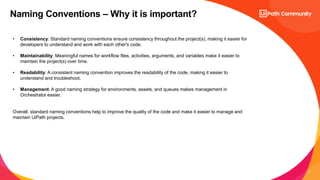 4
Naming Conventions – Why it is important?
• Consistency: Standard naming conventions ensure consistency throughout the project(s), making it easier for
developers to understand and work with each other's code.
• Maintainability: Meaningful names for workflow files, activities, arguments, and variables make it easier to
maintain the project(s) over time.
• Readability: A consistent naming convention improves the readability of the code, making it easier to
understand and troubleshoot.
• Management: A good naming strategy for environments, assets, and queues makes management in
Orchestrator easier.
Overall, standard naming conventions help to improve the quality of the code and make it easier to manage and
maintain UiPath projects.
 