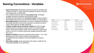 5
Naming Conventions - Variables
• Upper Camel Case (PascalCase) should be used for variables with
compound words, no other characters between the words, and each
word starting with a capital letter.
• One variable should be used for one purpose only, and global
variables should be avoided to minimize their scope.
• Variables should be kept in the innermost scope to reduce clutter in
the Variables panel and show only relevant options in autocomplete.
• Meaningful names should always be used for variables that fully and
accurately describe the entity they represent, and words should be
used to state what the variable represents.
• Lengthy variable names should be avoided and if the variable
name exceeds 20 characters, longer words can be abbreviated.
Shorter meaningful variable names can be used when using a local
scope, such as in a Foreach activity with variable names like index,
file, or row.
• Boolean variables should be constructed with prefixes - ‘Is’ or ‘Has’
followed by the name which should be meaningful like –
IsLoginButtonExists. Negative names like NotExists should be
avoided.
• Data table variable names should have the prefix or suffix Dt, like
TransactionDetailsDt or Dt_SAPTable.
 