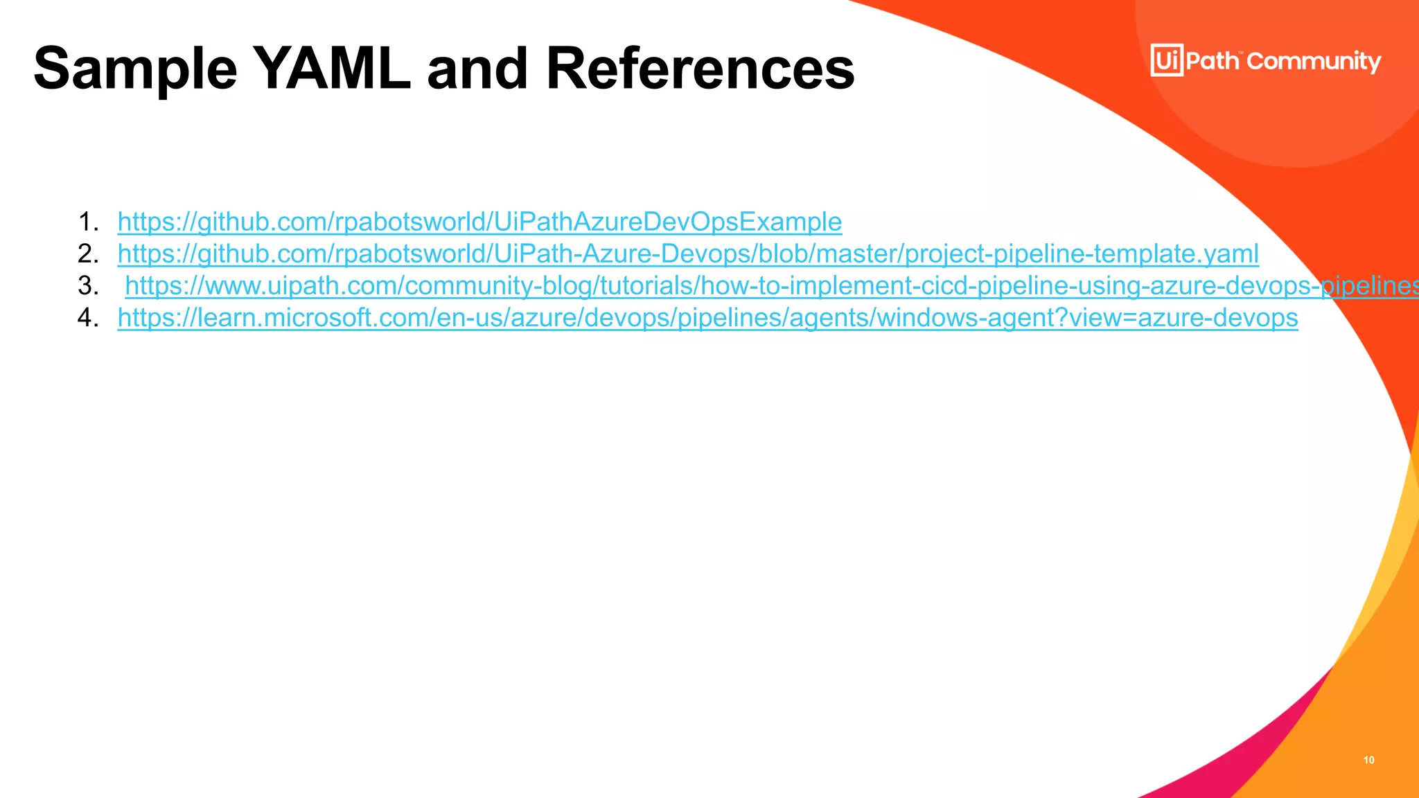 10
Sample YAML and References
1. https://github.com/rpabotsworld/UiPathAzureDevOpsExample
2. https://github.com/rpabotsworld/UiPath-Azure-Devops/blob/master/project-pipeline-template.yaml
3. https://www.uipath.com/community-blog/tutorials/how-to-implement-cicd-pipeline-using-azure-devops-pipelines
4. https://learn.microsoft.com/en-us/azure/devops/pipelines/agents/windows-agent?view=azure-devops
 
