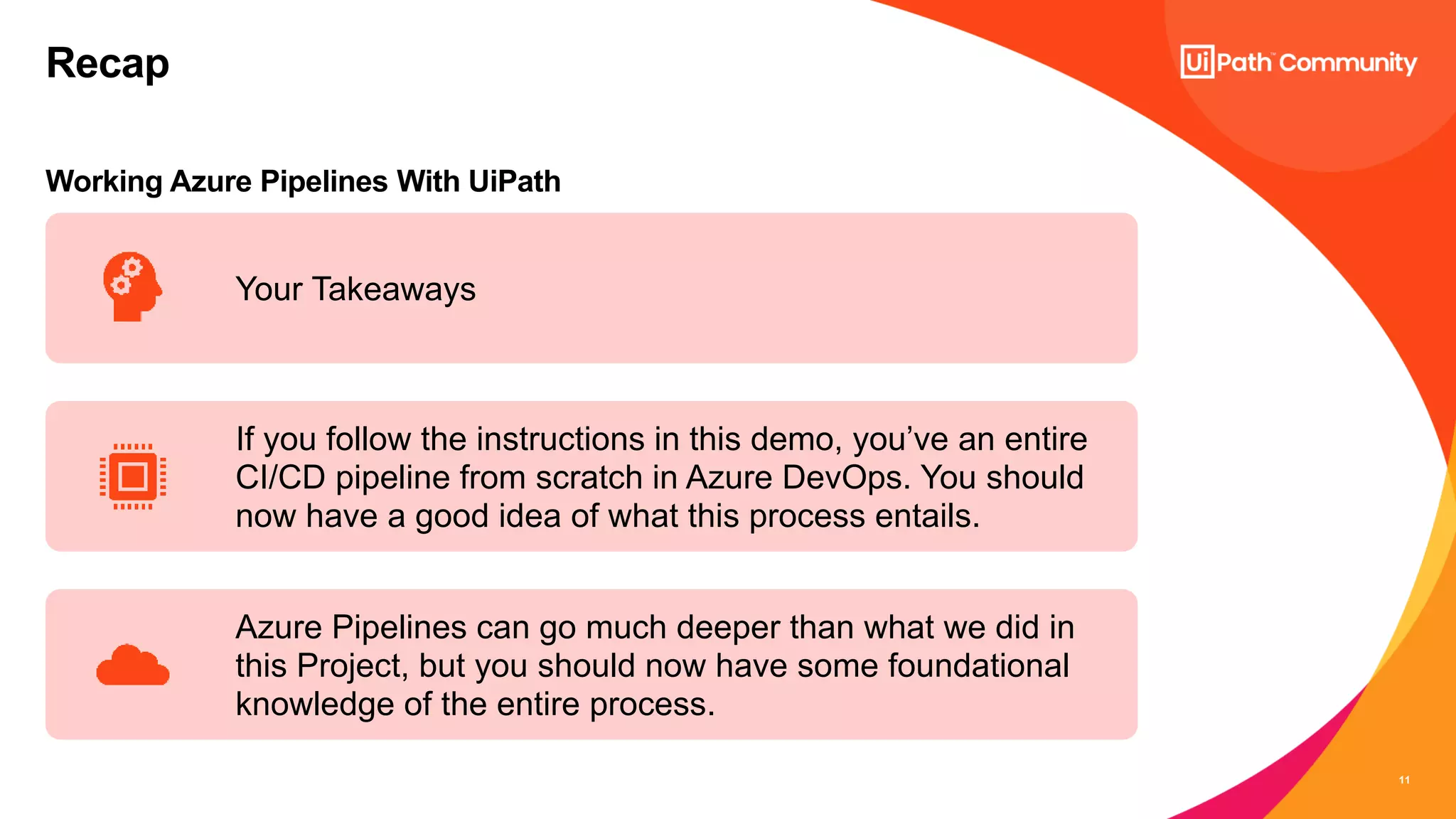11
Working Azure Pipelines With UiPath
Recap
Your Takeaways
If you follow the instructions in this demo, you’ve an entire
CI/CD pipeline from scratch in Azure DevOps. You should
now have a good idea of what this process entails.
Azure Pipelines can go much deeper than what we did in
this Project, but you should now have some foundational
knowledge of the entire process.
 