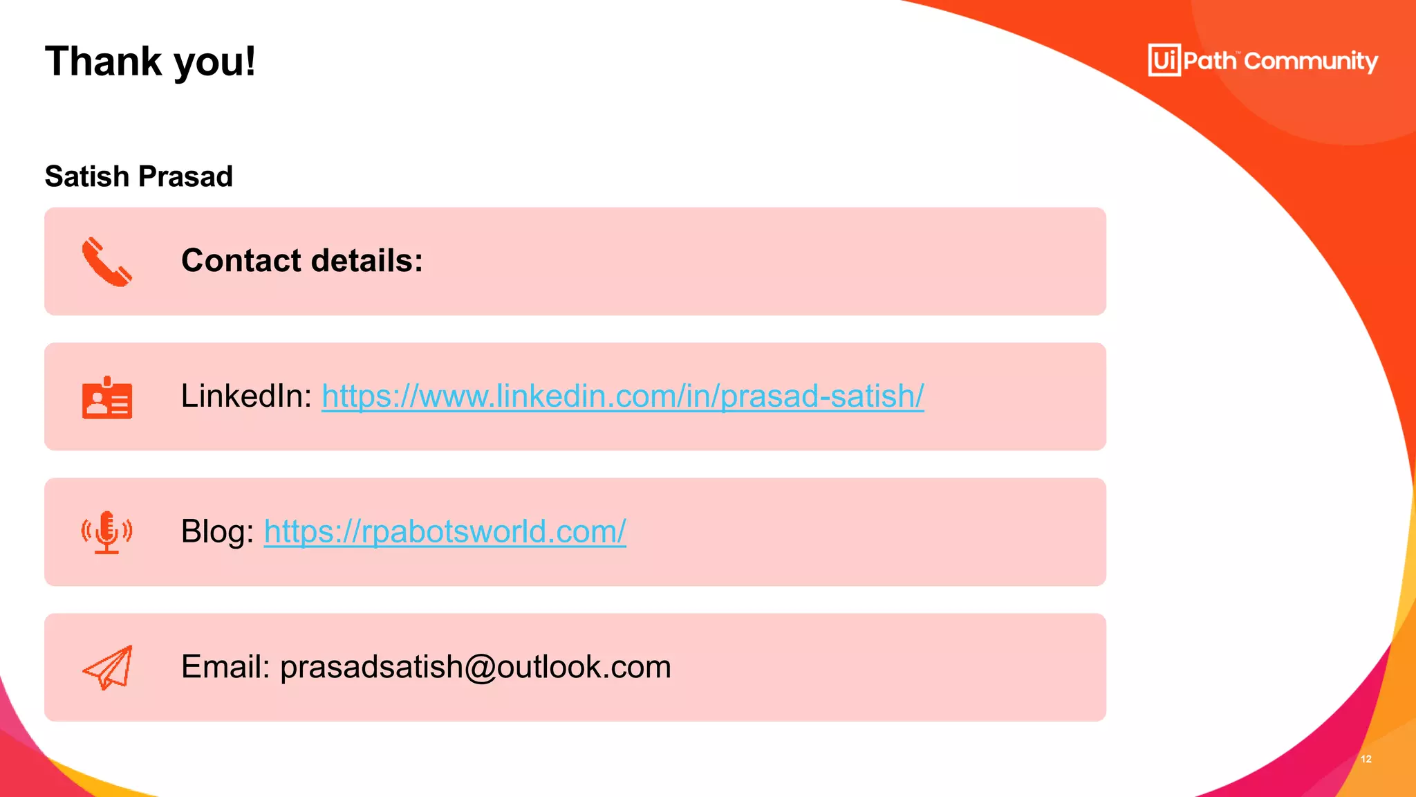 12
Satish Prasad
Thank you!
Contact details:
LinkedIn: https://www.linkedin.com/in/prasad-satish/
Blog: https://rpabotsworld.com/
Email: prasadsatish@outlook.com
 