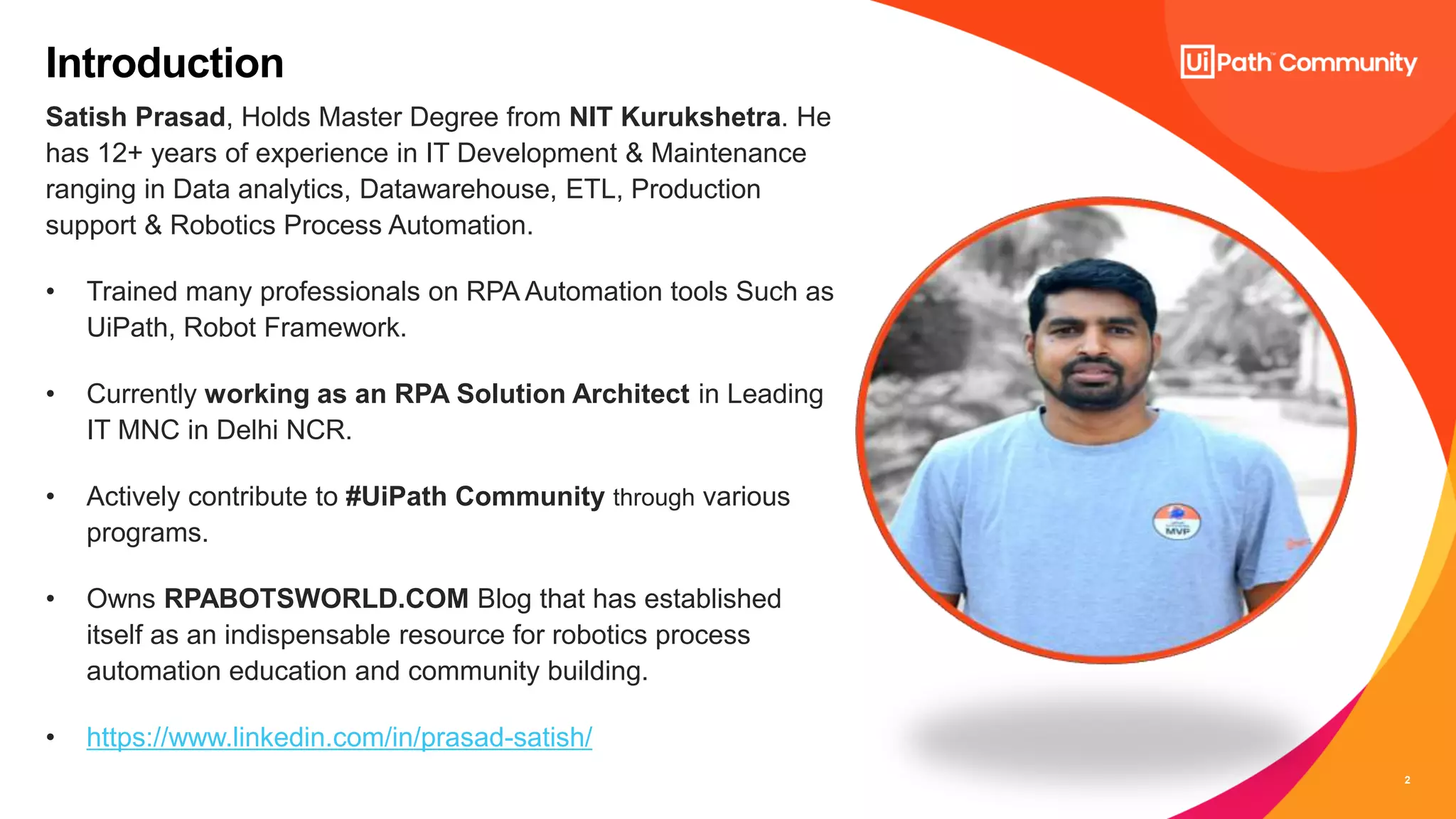 2
Satish Prasad, Holds Master Degree from NIT Kurukshetra. He
has 12+ years of experience in IT Development & Maintenance
ranging in Data analytics, Datawarehouse, ETL, Production
support & Robotics Process Automation.
• Trained many professionals on RPA Automation tools Such as
UiPath, Robot Framework.
• Currently working as an RPA Solution Architect in Leading
IT MNC in Delhi NCR.
• Actively contribute to #UiPath Community through various
programs.
• Owns RPABOTSWORLD.COM Blog that has established
itself as an indispensable resource for robotics process
automation education and community building.
• https://www.linkedin.com/in/prasad-satish/
Introduction
 