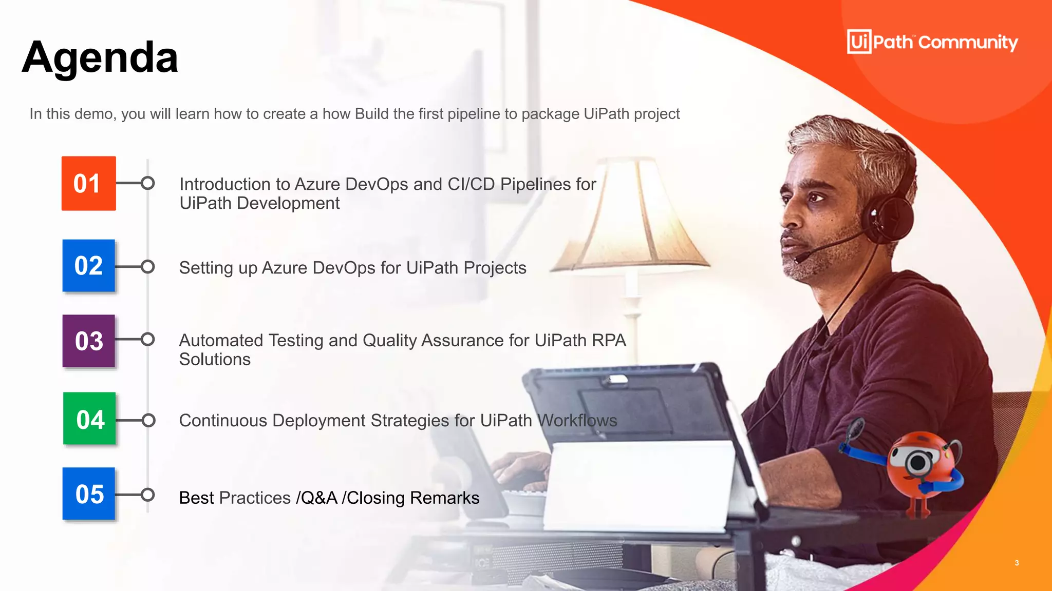 3
Agenda
In this demo, you will learn how to create a how Build the first pipeline to package UiPath project
01
02
03
04
Introduction to Azure DevOps and CI/CD Pipelines for
UiPath Development
Setting up Azure DevOps for UiPath Projects
Automated Testing and Quality Assurance for UiPath RPA
Solutions
Continuous Deployment Strategies for UiPath Workflows
05 Best Practices /Q&A /Closing Remarks
 