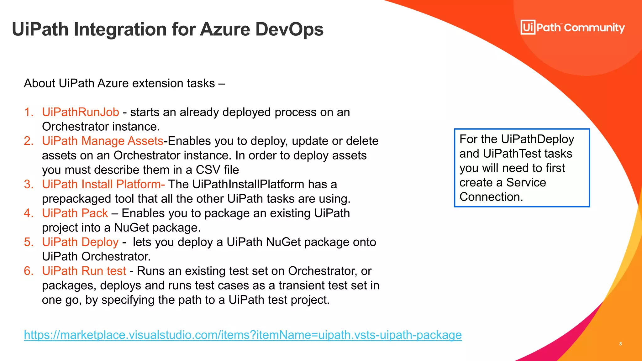 8
UiPath Integration for Azure DevOps
About UiPath Azure extension tasks –
1. UiPathRunJob - starts an already deployed process on an
Orchestrator instance.
2. UiPath Manage Assets-Enables you to deploy, update or delete
assets on an Orchestrator instance. In order to deploy assets
you must describe them in a CSV file
3. UiPath Install Platform- The UiPathInstallPlatform has a
prepackaged tool that all the other UiPath tasks are using.
4. UiPath Pack – Enables you to package an existing UiPath
project into a NuGet package.
5. UiPath Deploy - lets you deploy a UiPath NuGet package onto
UiPath Orchestrator.
6. UiPath Run test - Runs an existing test set on Orchestrator, or
packages, deploys and runs test cases as a transient test set in
one go, by specifying the path to a UiPath test project.
For the UiPathDeploy
and UiPathTest tasks
you will need to first
create a Service
Connection.
https://marketplace.visualstudio.com/items?itemName=uipath.vsts-uipath-package
 