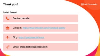 12
Satish Prasad
Thank you!
Contact details:
LinkedIn: https://www.linkedin.com/in/prasad-satish/
Blog: https://rpabotsworld.com/
Email: prasadsatish@outlook.com
 