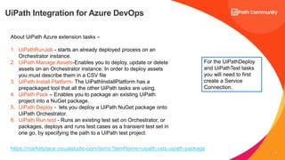 8
UiPath Integration for Azure DevOps
About UiPath Azure extension tasks –
1. UiPathRunJob - starts an already deployed process on an
Orchestrator instance.
2. UiPath Manage Assets-Enables you to deploy, update or delete
assets on an Orchestrator instance. In order to deploy assets
you must describe them in a CSV file
3. UiPath Install Platform- The UiPathInstallPlatform has a
prepackaged tool that all the other UiPath tasks are using.
4. UiPath Pack – Enables you to package an existing UiPath
project into a NuGet package.
5. UiPath Deploy - lets you deploy a UiPath NuGet package onto
UiPath Orchestrator.
6. UiPath Run test - Runs an existing test set on Orchestrator, or
packages, deploys and runs test cases as a transient test set in
one go, by specifying the path to a UiPath test project.
For the UiPathDeploy
and UiPathTest tasks
you will need to first
create a Service
Connection.
https://marketplace.visualstudio.com/items?itemName=uipath.vsts-uipath-package
 