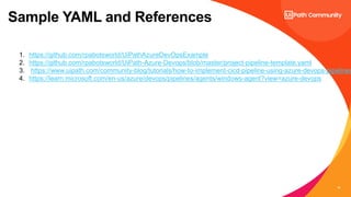 10
Sample YAML and References
1. https://github.com/rpabotsworld/UiPathAzureDevOpsExample
2. https://github.com/rpabotsworld/UiPath-Azure-Devops/blob/master/project-pipeline-template.yaml
3. https://www.uipath.com/community-blog/tutorials/how-to-implement-cicd-pipeline-using-azure-devops-pipelines
4. https://learn.microsoft.com/en-us/azure/devops/pipelines/agents/windows-agent?view=azure-devops
 