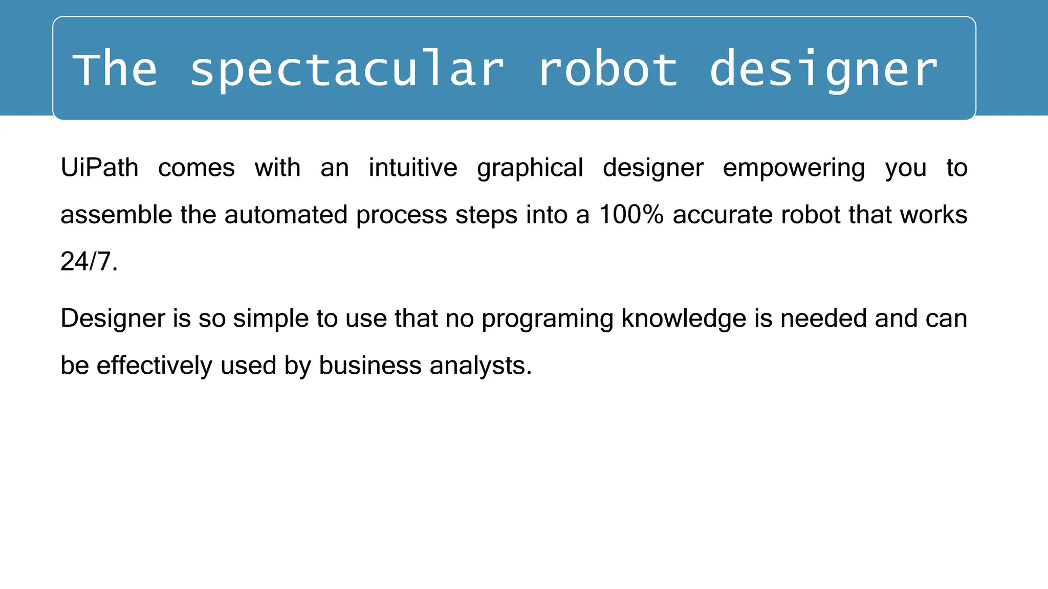 UiPath comes with an intuitive graphical designer empowering you to
assemble the automated process steps into a 100% accurate robot that works
24/7.
Designer is so simple to use that no programing knowledge is needed and can
be effectively used by business analysts.
The spectacular robot designer
 
