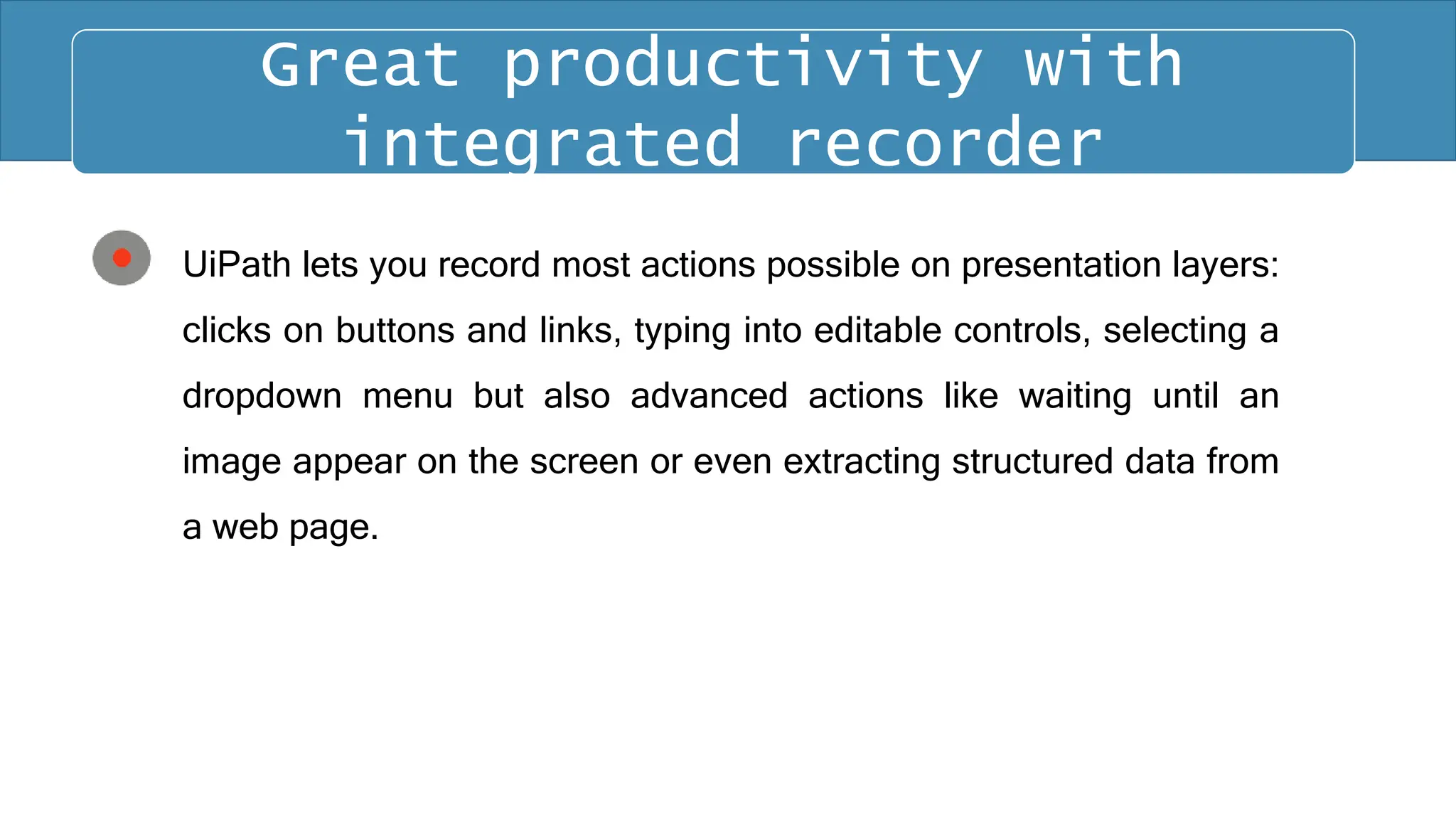 UiPath lets you record most actions possible on presentation layers:
clicks on buttons and links, typing into editable controls, selecting a
dropdown menu but also advanced actions like waiting until an
image appear on the screen or even extracting structured data from
a web page.
Great productivity with
integrated recorder
 