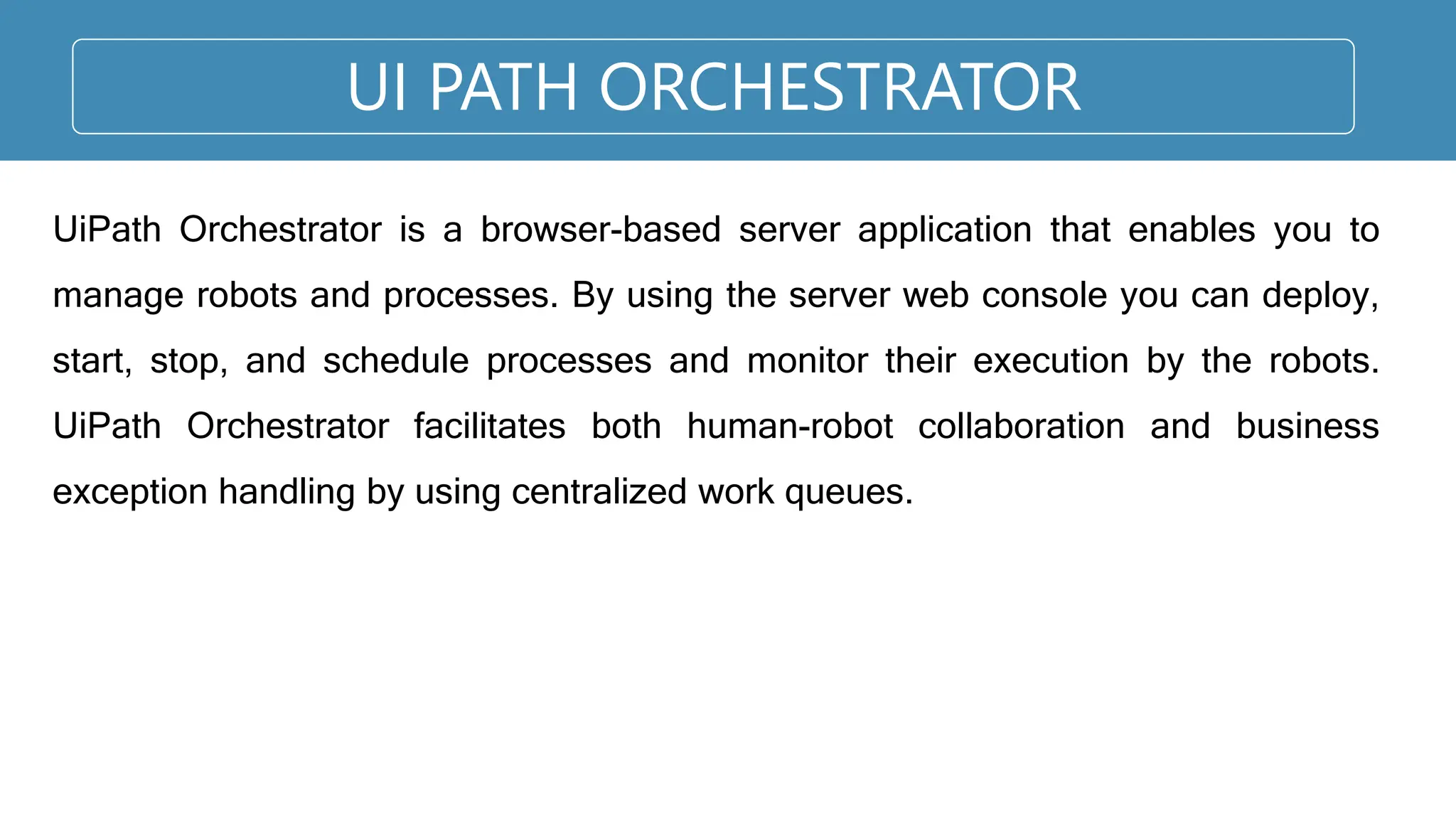 UI PATH ORCHESTRATOR
UiPath Orchestrator is a browser-based server application that enables you to
manage robots and processes. By using the server web console you can deploy,
start, stop, and schedule processes and monitor their execution by the robots.
UiPath Orchestrator facilitates both human-robot collaboration and business
exception handling by using centralized work queues.
 