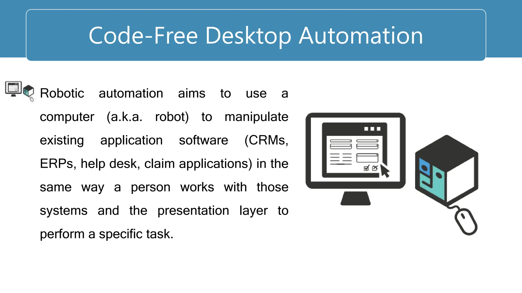 Robotic automation aims to use a
computer (a.k.a. robot) to manipulate
existing application software (CRMs,
ERPs, help desk, claim applications) in the
same way a person works with those
systems and the presentation layer to
perform a specific task.
Code-Free Desktop Automation
 