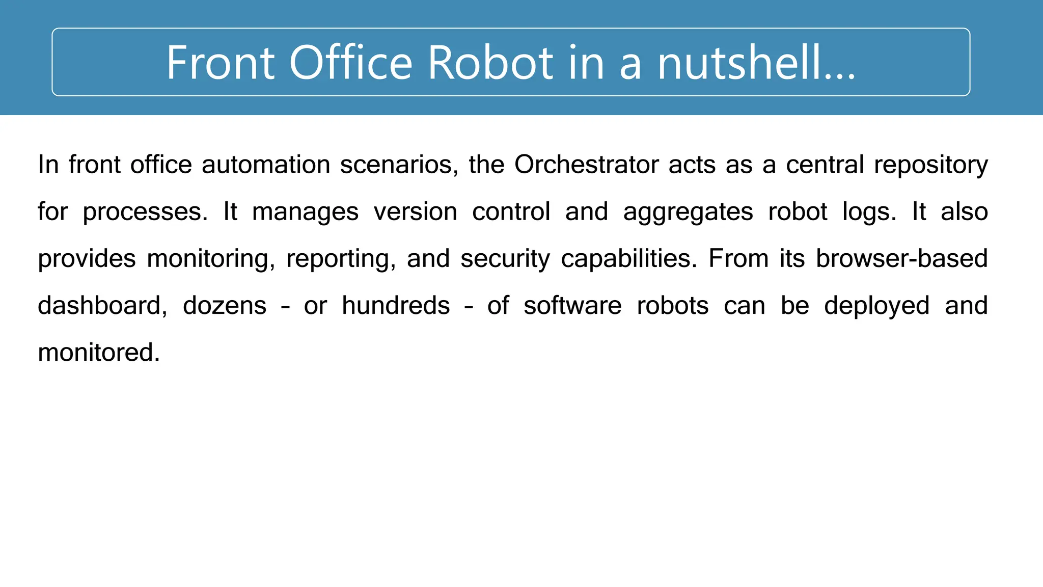 Front Office Robot in a nutshell…
In front office automation scenarios, the Orchestrator acts as a central repository
for processes. It manages version control and aggregates robot logs. It also
provides monitoring, reporting, and security capabilities. From its browser-based
dashboard, dozens – or hundreds – of software robots can be deployed and
monitored.
 