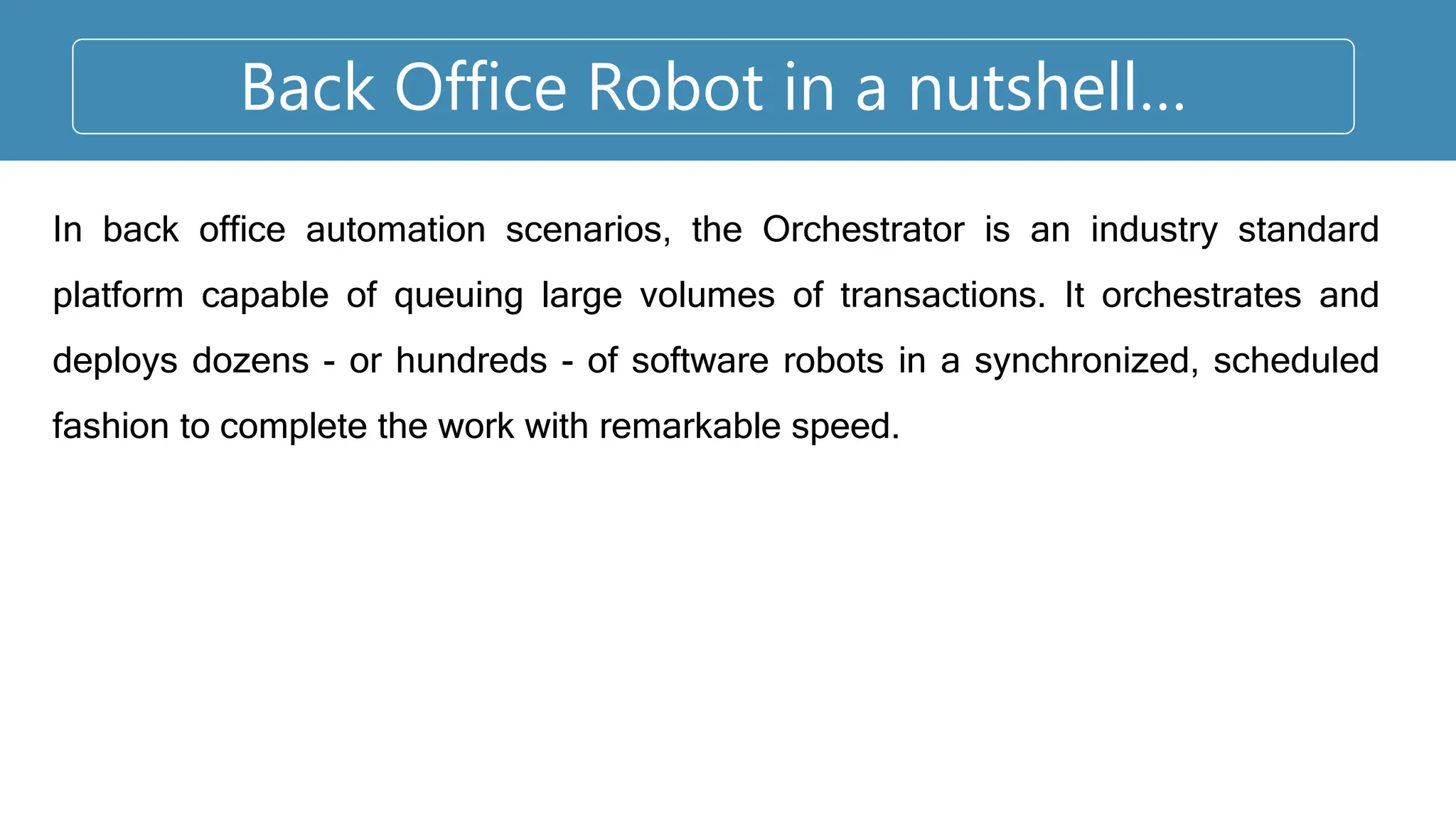 Back Office Robot in a nutshell…
In back office automation scenarios, the Orchestrator is an industry standard
platform capable of queuing large volumes of transactions. It orchestrates and
deploys dozens - or hundreds - of software robots in a synchronized, scheduled
fashion to complete the work with remarkable speed.
 