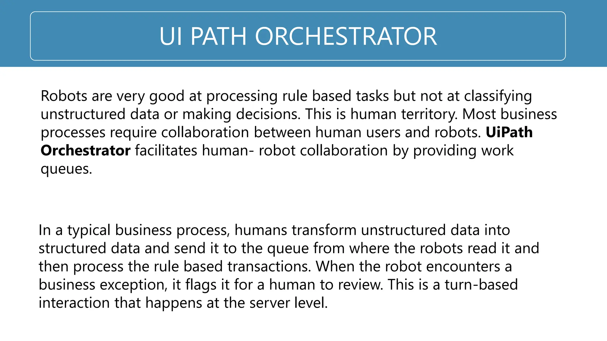 UI PATH ORCHESTRATOR
Robots are very good at processing rule based tasks but not at classifying
unstructured data or making decisions. This is human territory. Most business
processes require collaboration between human users and robots. UiPath
Orchestrator facilitates human- robot collaboration by providing work
queues.
In a typical business process, humans transform unstructured data into
structured data and send it to the queue from where the robots read it and
then process the rule based transactions. When the robot encounters a
business exception, it flags it for a human to review. This is a turn-based
interaction that happens at the server level.
 