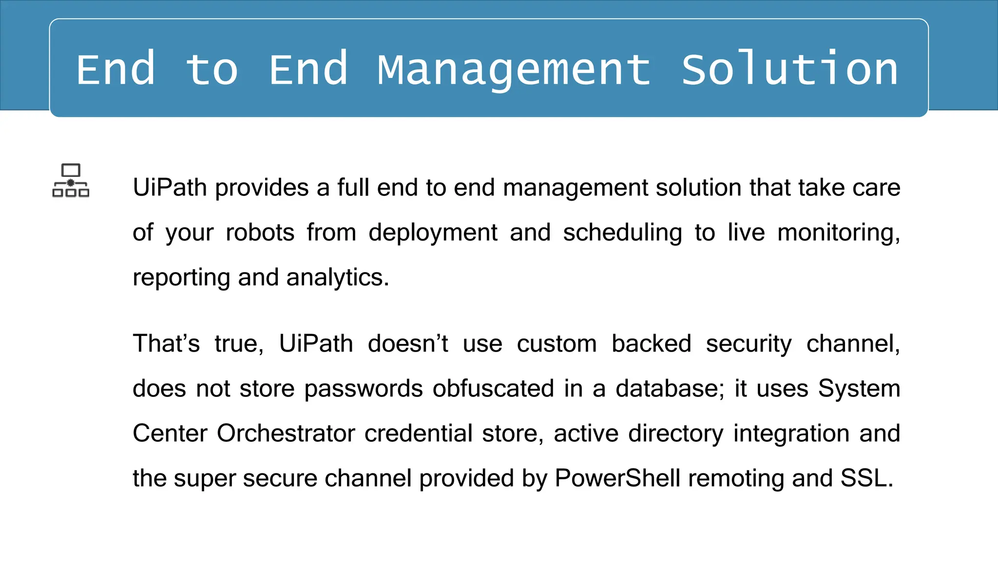 UiPath provides a full end to end management solution that take care
of your robots from deployment and scheduling to live monitoring,
reporting and analytics.
That’s true, UiPath doesn’t use custom backed security channel,
does not store passwords obfuscated in a database; it uses System
Center Orchestrator credential store, active directory integration and
the super secure channel provided by PowerShell remoting and SSL.
End to End Management Solution
 