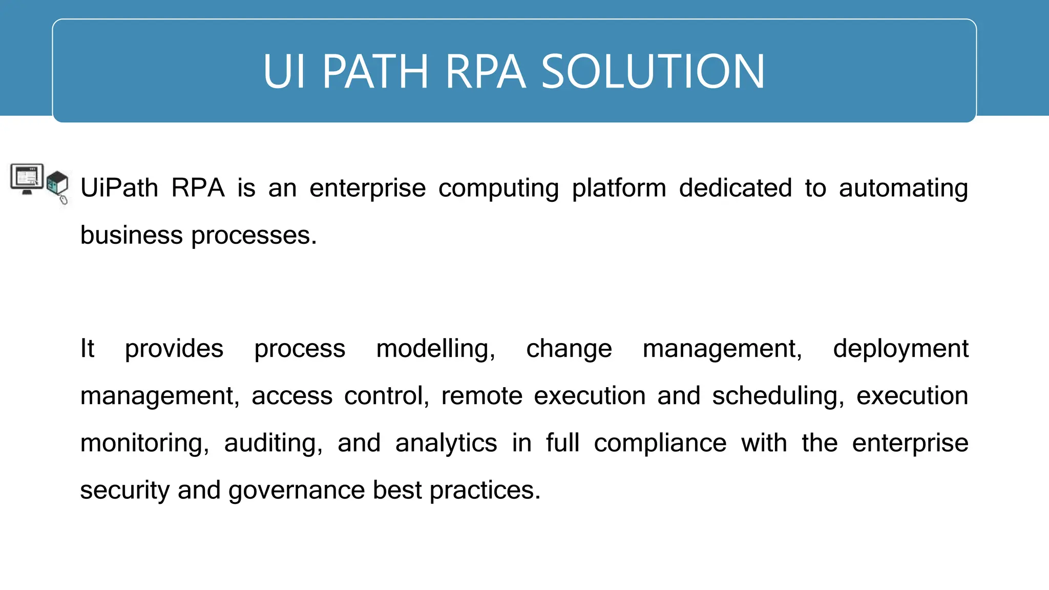 UiPath RPA is an enterprise computing platform dedicated to automating
business processes.
It provides process modelling, change management, deployment
management, access control, remote execution and scheduling, execution
monitoring, auditing, and analytics in full compliance with the enterprise
security and governance best practices.
UI PATH RPA SOLUTION
 