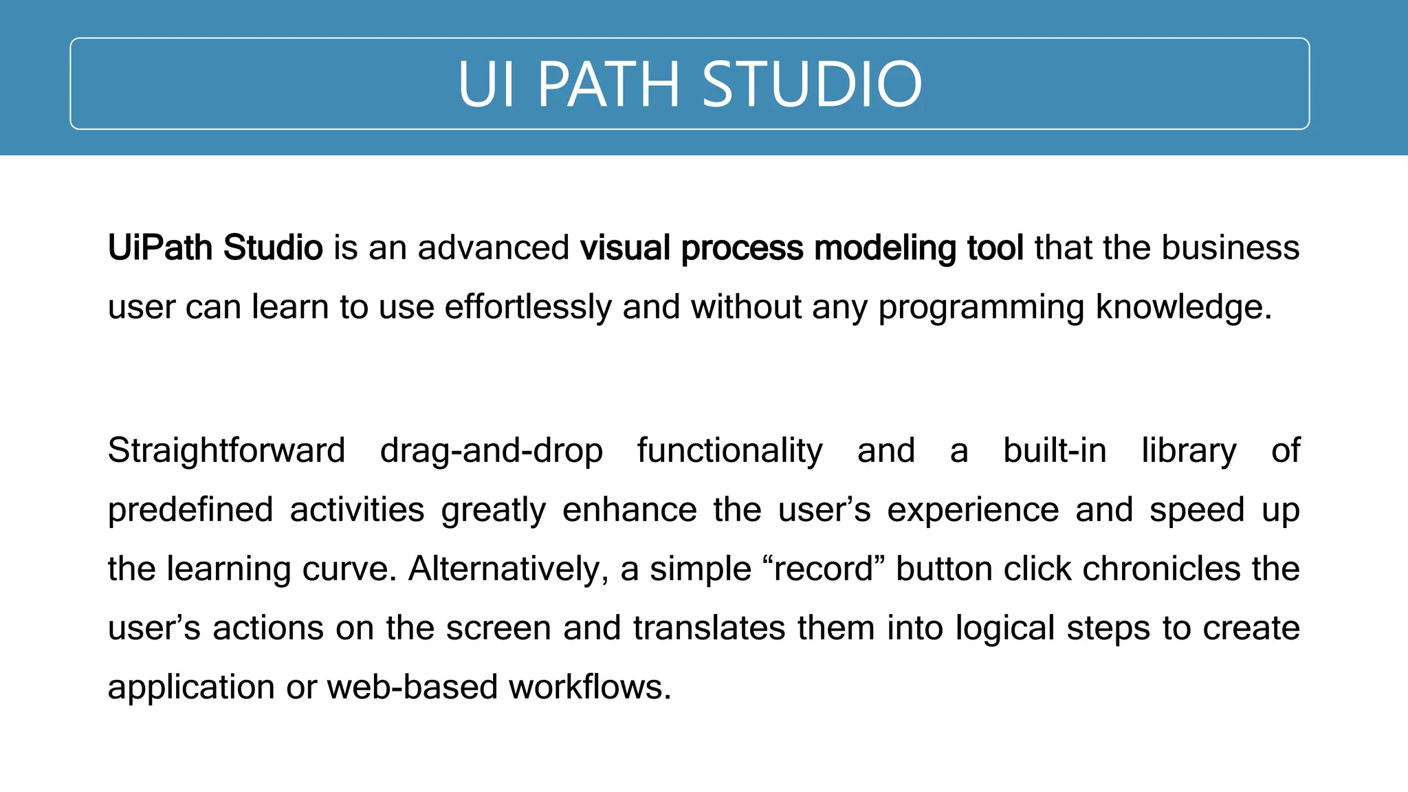 UI PATH STUDIO
UiPath Studio is an advanced visual process modeling tool that the business
user can learn to use effortlessly and without any programming knowledge.
Straightforward drag-and-drop functionality and a built-in library of
predefined activities greatly enhance the user’s experience and speed up
the learning curve. Alternatively, a simple “record” button click chronicles the
user’s actions on the screen and translates them into logical steps to create
application or web-based workflows.
 