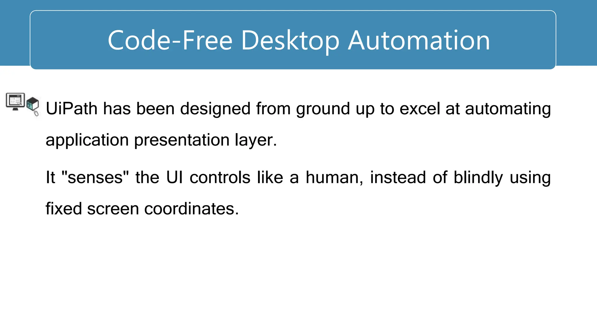 UiPath has been designed from ground up to excel at automating
application presentation layer.
It "senses" the UI controls like a human, instead of blindly using
fixed screen coordinates.
Code-Free Desktop Automation
 