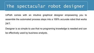 UiPath comes with an intuitive graphical designer empowering you to
assemble the automated process steps into a 100% accurate robot that works
24/7.
Designer is so simple to use that no programing knowledge is needed and can
be effectively used by business analysts.
The spectacular robot designer
 