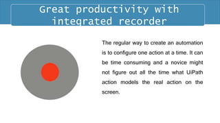 The regular way to create an automation
is to configure one action at a time. It can
be time consuming and a novice might
not figure out all the time what UiPath
action models the real action on the
screen.
Great productivity with
integrated recorder
 