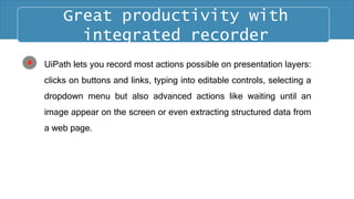 UiPath lets you record most actions possible on presentation layers:
clicks on buttons and links, typing into editable controls, selecting a
dropdown menu but also advanced actions like waiting until an
image appear on the screen or even extracting structured data from
a web page.
Great productivity with
integrated recorder
 