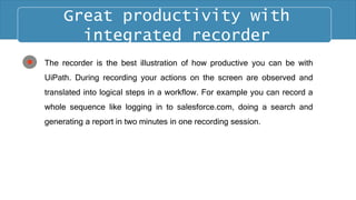 The recorder is the best illustration of how productive you can be with
UiPath. During recording your actions on the screen are observed and
translated into logical steps in a workflow. For example you can record a
whole sequence like logging in to salesforce.com, doing a search and
generating a report in two minutes in one recording session.
Great productivity with
integrated recorder
 