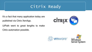 It’s a fact that many application today are
published via Citrix XenApp.
UiPath went to great lengths to make
Citrix automation possible.
Citrix Ready Citrix Ready
 