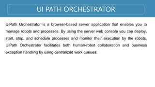 UI PATH ORCHESTRATOR
UiPath Orchestrator is a browser-based server application that enables you to
manage robots and processes. By using the server web console you can deploy,
start, stop, and schedule processes and monitor their execution by the robots.
UiPath Orchestrator facilitates both human-robot collaboration and business
exception handling by using centralized work queues.
 