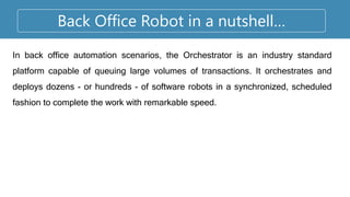 Back Office Robot in a nutshell…
In back office automation scenarios, the Orchestrator is an industry standard
platform capable of queuing large volumes of transactions. It orchestrates and
deploys dozens - or hundreds - of software robots in a synchronized, scheduled
fashion to complete the work with remarkable speed.
 
