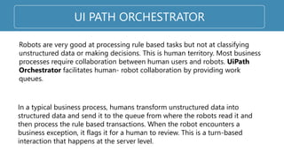 UI PATH ORCHESTRATOR
Robots are very good at processing rule based tasks but not at classifying
unstructured data or making decisions. This is human territory. Most business
processes require collaboration between human users and robots. UiPath
Orchestrator facilitates human- robot collaboration by providing work
queues.
In a typical business process, humans transform unstructured data into
structured data and send it to the queue from where the robots read it and
then process the rule based transactions. When the robot encounters a
business exception, it flags it for a human to review. This is a turn-based
interaction that happens at the server level.
 