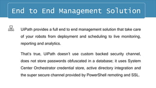 UiPath provides a full end to end management solution that take care
of your robots from deployment and scheduling to live monitoring,
reporting and analytics.
That’s true, UiPath doesn’t use custom backed security channel,
does not store passwords obfuscated in a database; it uses System
Center Orchestrator credential store, active directory integration and
the super secure channel provided by PowerShell remoting and SSL.
End to End Management Solution
 