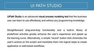UI PATH STUDIO
UiPath Studio is an advanced visual process modeling tool that the business
user can learn to use effortlessly and without any programming knowledge.
Straightforward drag-and-drop functionality and a built-in library of
predefined activities greatly enhance the user’s experience and speed up
the learning curve. Alternatively, a simple “record” button click chronicles the
user’s actions on the screen and translates them into logical steps to create
application or web-based workflows.
 