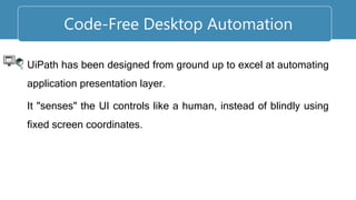 UiPath has been designed from ground up to excel at automating
application presentation layer.
It "senses" the UI controls like a human, instead of blindly using
fixed screen coordinates.
Code-Free Desktop Automation
 