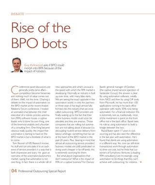new approaches and what’s unusual is
the speed with which the RPA market is
developing. Normally an industry is built
up over time, with many false starts.
We are seeing the exact opposite in the
automation world; in only the past two
or three years it has leapt almost fully
formed into the industry that we once
called outsourcing. BPO providers are
finally waking up to the fact that their
entire business model could soon be
obsolete and they are anxious. Those
companies that are rolling out automa-
tion are not talking about it because it is
decoupling routine service delivery from
labour arbitrage, something that has sat
at the heart of the BPO market in the
past 20 years. Plus, bearing in mind that
almost all outsourcing service providers’
business models are (still) predicated on
doing work cheaper in far-off lands, this
is extremely worrying for them.
But what about organisations that
don’t outsource? What is the impact of
RPA on a captive business? For Dariusz
C
onference panel discussions are
generally pretty lame affairs -
competitors become frenemies
and nothing much of value comes out
of them. Well, not this time. Chairing a
debate on the impact of automation on
the BPO market at the recent Analyst
Relations Forum conference, I hosted
an animated chat between the chief
executive of a robotic process automa-
tion (RPA) software house, a captive
leader who’d done his own thing, one
of the foremost analysts and a founder
of a consulting firm. One thing became
obvious really quickly; the impact that
automation is starting to have on the
BPO market is but a foretaste of what is
to come.
Tom Reuner of HfS Research knows
his stuff and can articulate it to an audi-
ence of service providers in a way that is
both impressive and scary. He gave an
overview of the automation/autonomics
market, saying that automation is not
one thing. In fact, there is a whole raft of
Bazeli, general manager of Geoban
(the captive shared service operation of
Santander Group), the answer is clear.
By using automation software, initially
from NICE and then by using C# tools
from Microsoft, he has more than 100
applications running in his back-office
operation with nearly 30% now being
automated. For a financial institution this
is extremely rare as, traditionally, most
of the investment is spent on the front
office not in the back office. Bazeli sees
his role as using automation to build a
bridge between the two.
Pascal Baker spent 17 years in out-
sourcing and has also seen the difference
in the last year with automation. He’s
found that clients are using automation
in a different way. Yes, one can still drive
transactional work through automation
to drive out cost, but he finds that cus-
tomers of Symphony Ventures (a leading
RPA consultancy) are increasingly using
automation to do things that they can’t
achieve with outsourcing: for instance,
Rise of the
BPO bots
Guy Kirkwood asks if BPO could
morph into BPA because of the
impact of robotics
04 Professional Outsourcing Special Report
DEBATE
t
 
