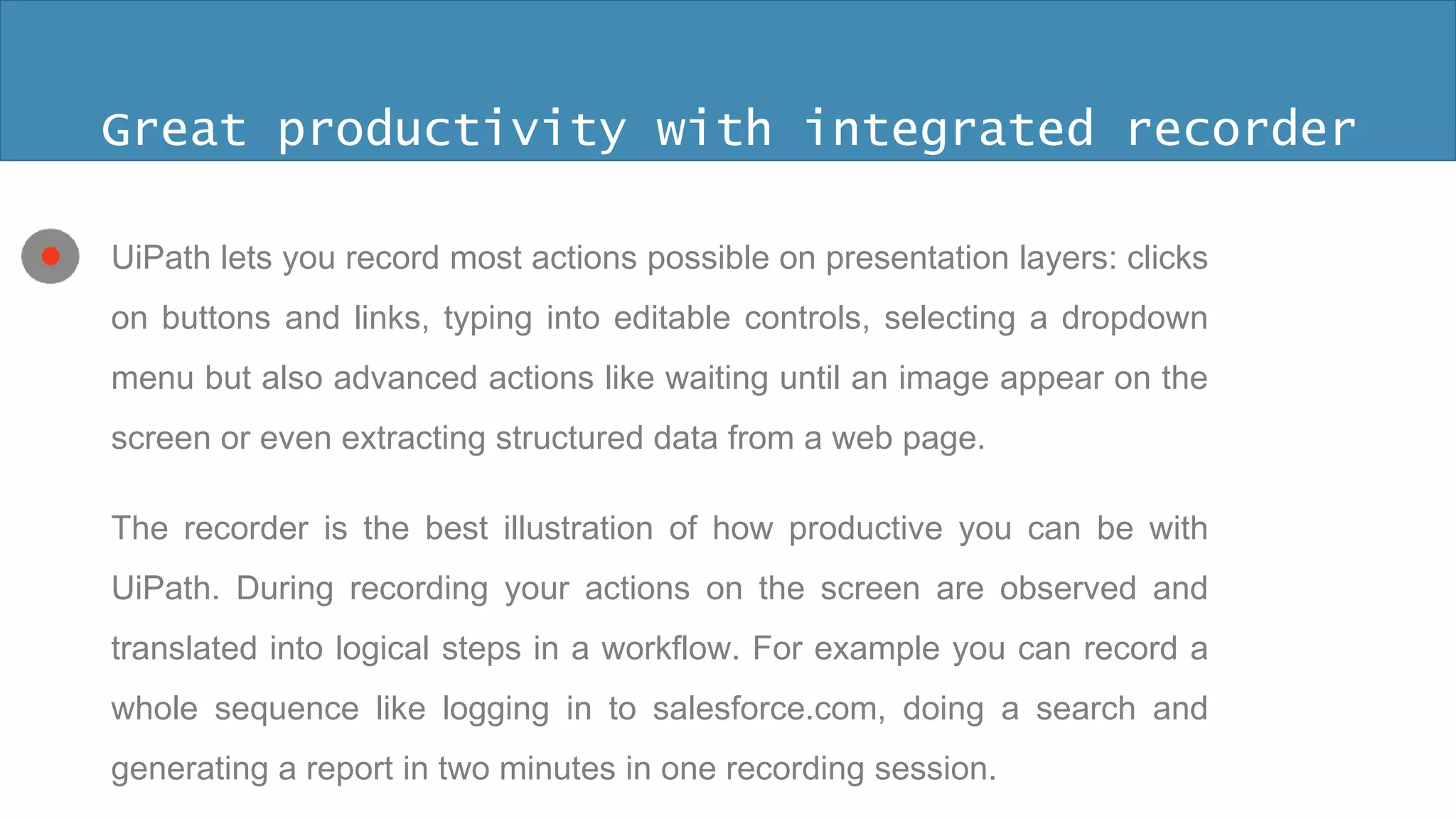 Great productivity with 
integrated recorder 
The regular way to create an automation 
is to configure one action at a time. It can 
be time consuming and a novice might 
not figure out all the time what UiPath 
action models the real action on the 
screen. 
 