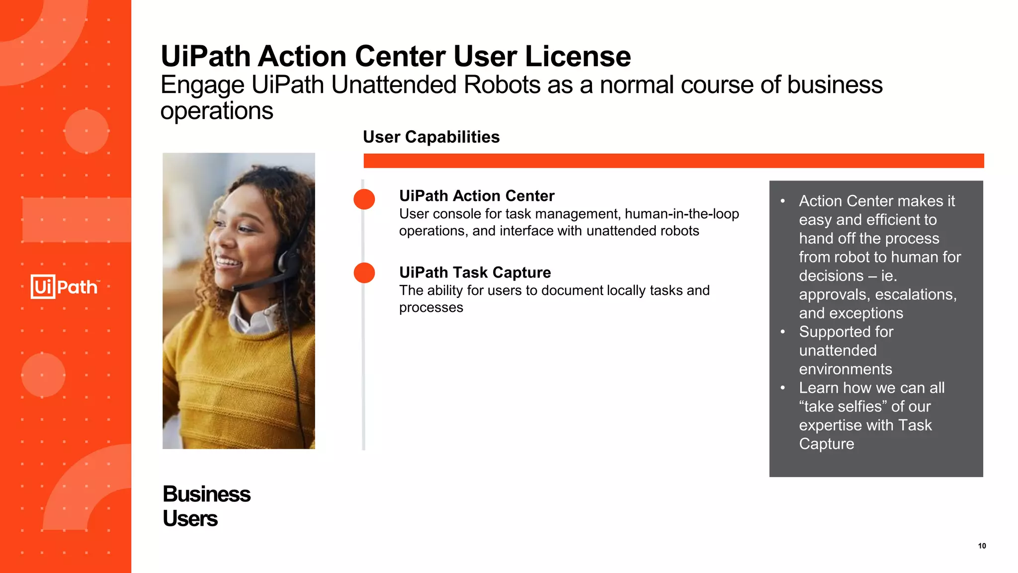 10
UiPath Action Center User License
Engage UiPath Unattended Robots as a normal course of business
operations
Business
Users
User Capabilities
UiPath Action Center
User console for task management, human-in-the-loop
operations, and interface with unattended robots
UiPath Task Capture
The ability for users to document locally tasks and
processes
• Action Center makes it
easy and efficient to
hand off the process
from robot to human for
decisions – ie.
approvals, escalations,
and exceptions
• Supported for
unattended
environments
• Learn how we can all
“take selfies” of our
expertise with Task
Capture
 