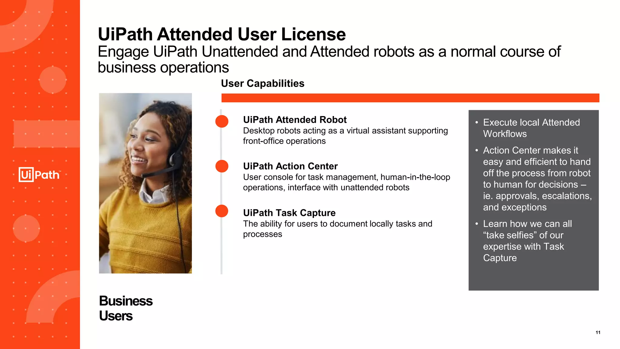 11
UiPath Attended User License
Engage UiPath Unattended and Attended robots as a normal course of
business operations
Business
Users
User Capabilities
UiPath Action Center
User console for task management, human-in-the-loop
operations, interface with unattended robots
UiPath Task Capture
The ability for users to document locally tasks and
processes
• Execute local Attended
Workflows
• Action Center makes it
easy and efficient to hand
off the process from robot
to human for decisions –
ie. approvals, escalations,
and exceptions
• Learn how we can all
“take selfies” of our
expertise with Task
Capture
UiPath Attended Robot
Desktop robots acting as a virtual assistant supporting
front-office operations
 