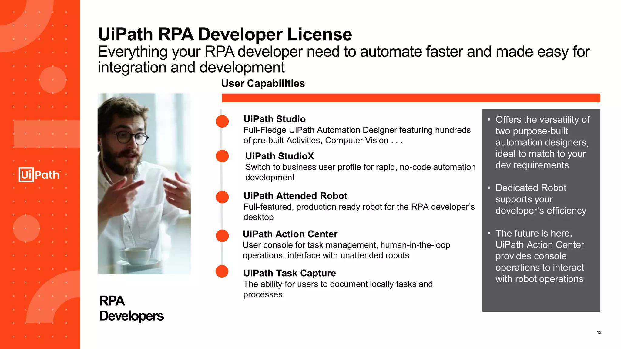 13
UiPath RPA Developer License
Everything your RPA developer need to automate faster and made easy for
integration and development
RPA
Developers
UiPath Studio
Full-Fledge UiPath Automation Designer featuring hundreds
of pre-built Activities, Computer Vision . . .
User Capabilities
UiPath Action Center
User console for task management, human-in-the-loop
operations, interface with unattended robots
UiPath StudioX
Switch to business user profile for rapid, no-code automation
development
UiPath Attended Robot
Full-featured, production ready robot for the RPA developer’s
desktop
• Offers the versatility of
two purpose-built
automation designers,
ideal to match to your
dev requirements
• Dedicated Robot
supports your
developer’s efficiency
• The future is here.
UiPath Action Center
provides console
operations to interact
with robot operations
UiPath Task Capture
The ability for users to document locally tasks and
processes
 