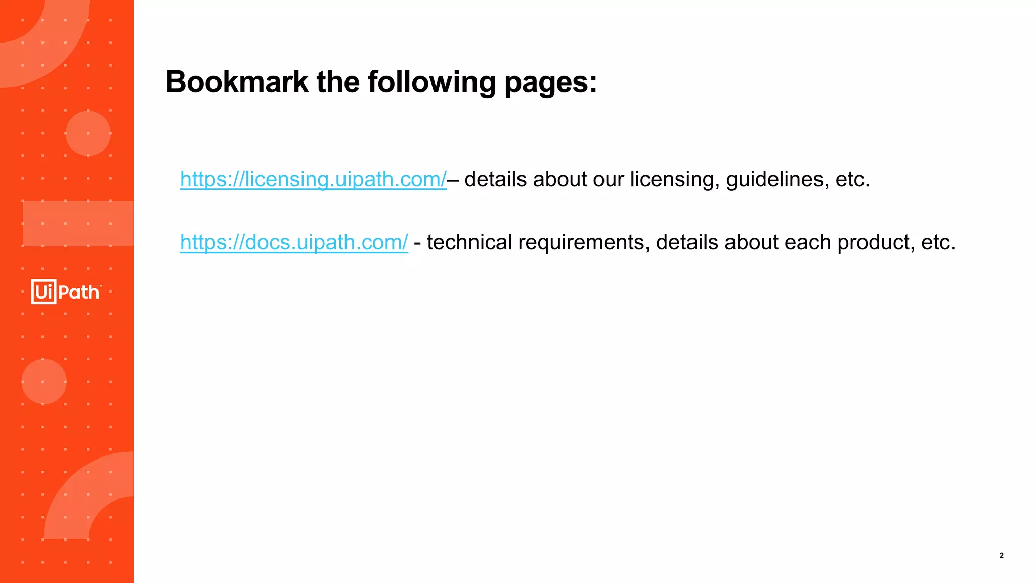 2
Bookmark the following pages:
https://licensing.uipath.com/– details about our licensing, guidelines, etc.
https://docs.uipath.com/ - technical requirements, details about each product, etc.
 